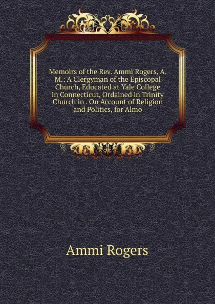 Обложка книги Memoirs of the Rev. Ammi Rogers, A. M.: A Clergyman of the Episcopal Church, Educated at Yale College in Connecticut, Ordained in Trinity Church in . On Account of Religion and Politics, for Almo, Ammi Rogers