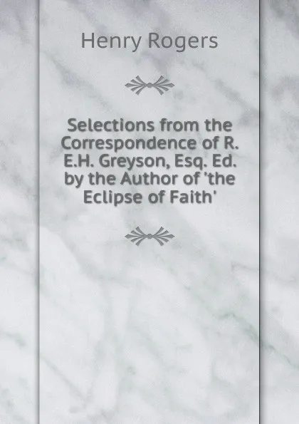 Обложка книги Selections from the Correspondence of R.E.H. Greyson, Esq. Ed. by the Author of .the Eclipse of Faith.., Henry Rogers