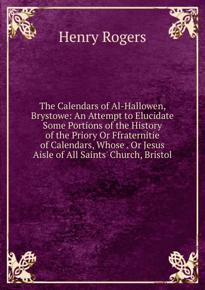 Обложка книги The Calendars of Al-Hallowen, Brystowe: An Attempt to Elucidate Some Portions of the History of the Priory Or Ffraternitie  of Calendars, Whose . Or Jesus Aisle of All Saints. Church, Bristol, Henry Rogers