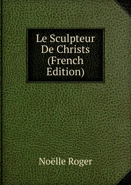 Обложка книги Le Sculpteur De Christs (French Edition), Noëlle Roger