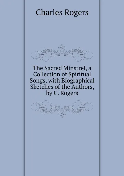 Обложка книги The Sacred Minstrel, a Collection of Spiritual Songs, with Biographical Sketches of the Authors, by C. Rogers, Charles Rogers