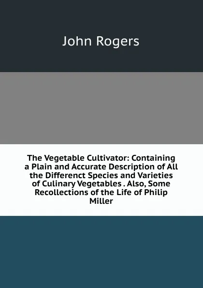 Обложка книги The Vegetable Cultivator: Containing a Plain and Accurate Description of All the Differenct Species and Varieties of Culinary Vegetables . Also, Some Recollections of the Life of Philip Miller, John Rogers