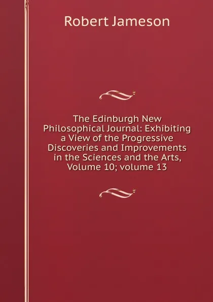 Обложка книги The Edinburgh New Philosophical Journal: Exhibiting a View of the Progressive Discoveries and Improvements in the Sciences and the Arts, Volume 10;.volume 13, Robert Jameson