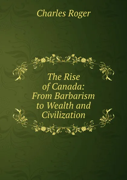 Обложка книги The Rise of Canada: From Barbarism to Wealth and Civilization, Charles Roger