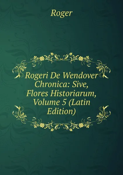 Обложка книги Rogeri De Wendover Chronica: Sive, Flores Historiarum, Volume 5 (Latin Edition), Roger