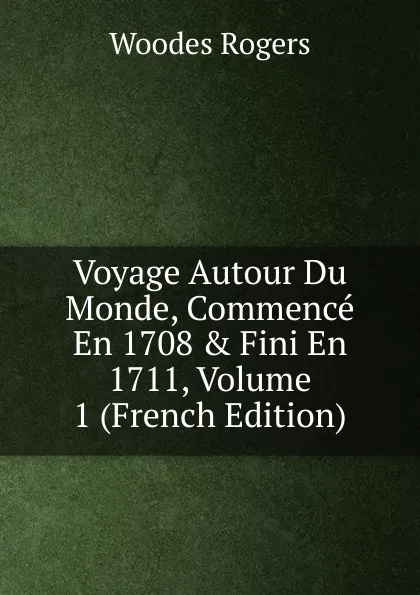 Обложка книги Voyage Autour Du Monde, Commence En 1708 . Fini En 1711, Volume 1 (French Edition), Woodes Rogers