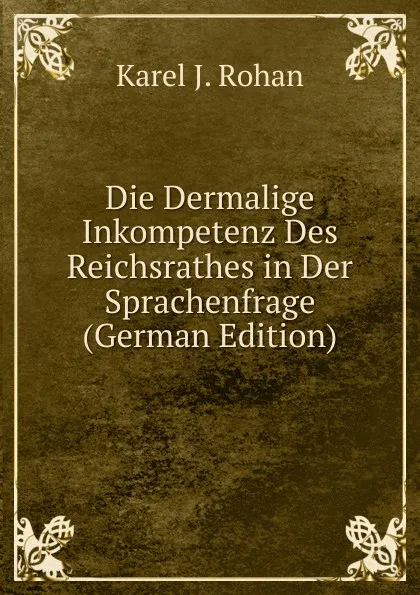 Обложка книги Die Dermalige Inkompetenz Des Reichsrathes in Der Sprachenfrage (German Edition), Karel J. Rohan