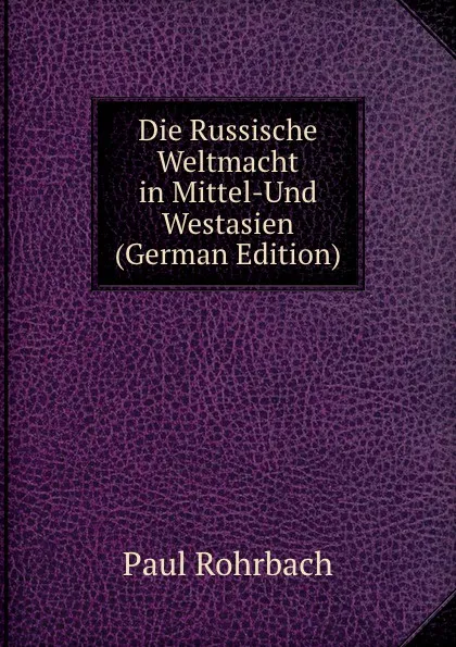 Обложка книги Die Russische Weltmacht in Mittel-Und Westasien (German Edition), Paul Rohrbach