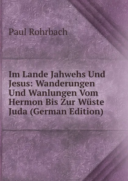 Обложка книги Im Lande Jahwehs Und Jesus: Wanderungen Und Wanlungen Vom Hermon Bis Zur Wuste Juda (German Edition), Paul Rohrbach