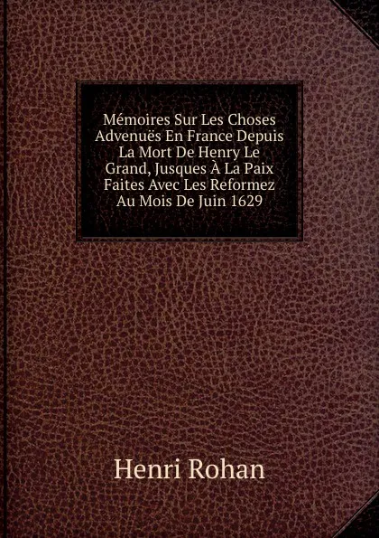 Обложка книги Memoires Sur Les Choses Advenues En France Depuis La Mort De Henry Le Grand, Jusques A La Paix Faites Avec Les Reformez Au Mois De Juin 1629, Henri Rohan