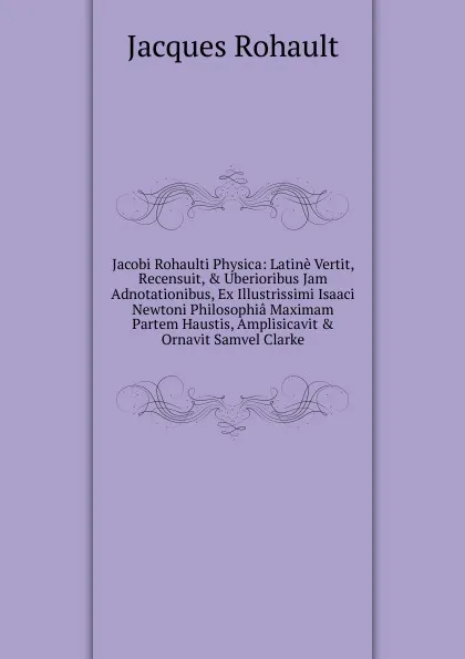 Обложка книги Jacobi Rohaulti Physica: Latine Vertit, Recensuit, . Uberioribus Jam Adnotationibus, Ex Illustrissimi Isaaci Newtoni Philosophia Maximam Partem Haustis, Amplisicavit . Ornavit Samvel Clarke, Jacques Rohault