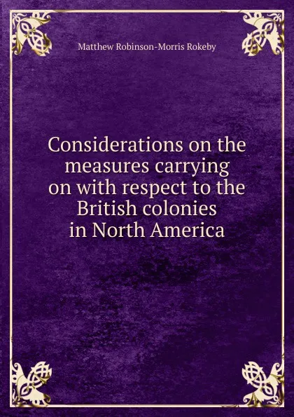 Обложка книги Considerations on the measures carrying on with respect to the British colonies in North America, Matthew Robinson-Morris Rokeby