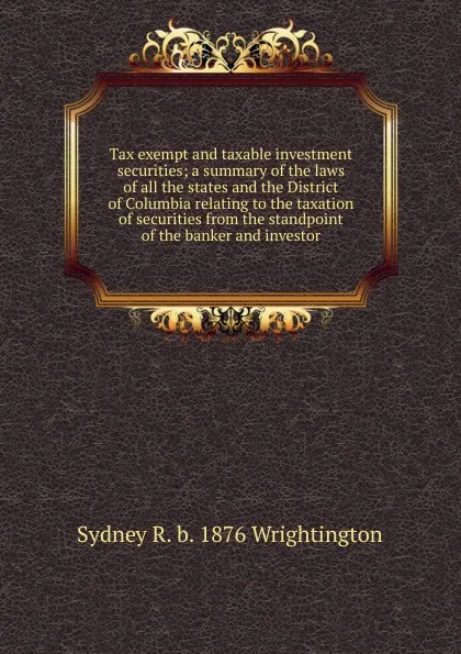 Обложка книги Tax exempt and taxable investment securities; a summary of the laws of all the states and the District of Columbia relating to the taxation of securities from the standpoint of the banker and investor, Sydney R. b. 1876 Wrightington