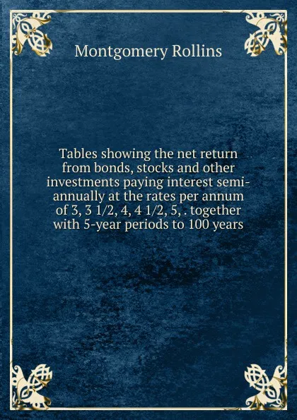 Обложка книги Tables showing the net return from bonds, stocks and other investments paying interest semi-annually at the rates per annum of 3, 3 1/2, 4, 4 1/2, 5, . together with 5-year periods to 100 years, Montgomery Rollins