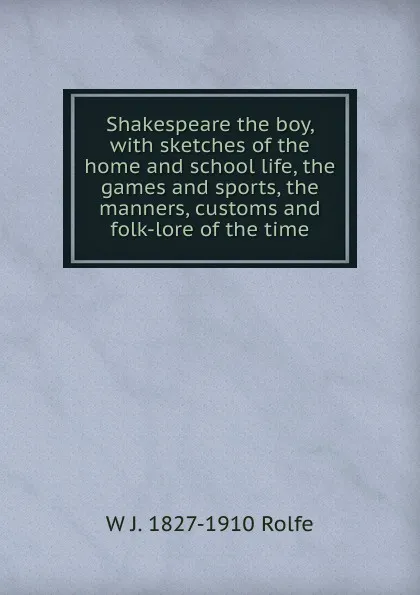 Обложка книги Shakespeare the boy, with sketches of the home and school life, the games and sports, the manners, customs and folk-lore of the time, W J. 1827-1910 Rolfe