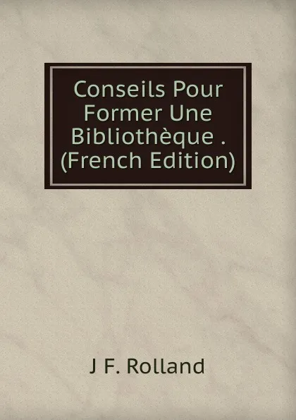 Обложка книги Conseils Pour Former Une Bibliotheque . (French Edition), J F. Rolland