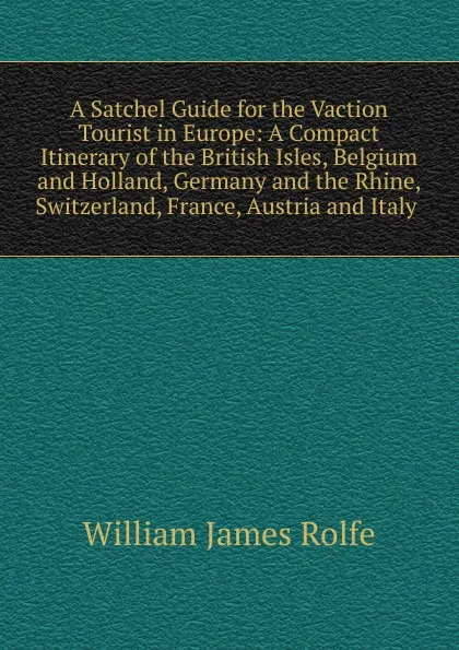 Обложка книги A Satchel Guide for the Vaction Tourist in Europe: A Compact Itinerary of the British Isles, Belgium and Holland, Germany and the Rhine, Switzerland, France, Austria and Italy ., William James Rolfe