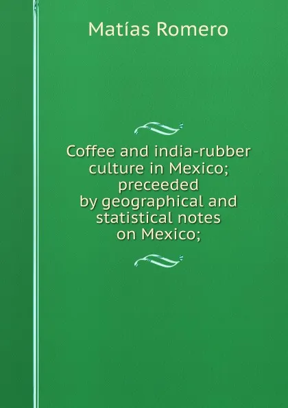 Обложка книги Coffee and india-rubber culture in Mexico; preceeded by geographical and statistical notes on Mexico;, Matías Romero