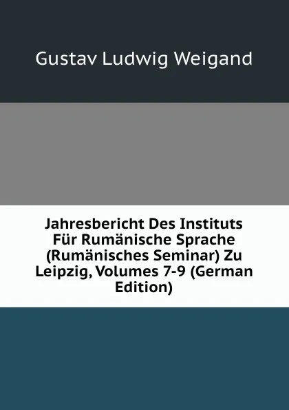 Обложка книги Jahresbericht Des Instituts Fur Rumanische Sprache (Rumanisches Seminar) Zu Leipzig, Volumes 7-9 (German Edition), Gustav Ludwig Weigand