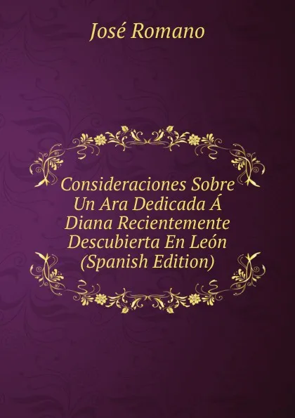 Обложка книги Consideraciones Sobre Un Ara Dedicada A Diana Recientemente Descubierta En Leon (Spanish Edition), José Romano