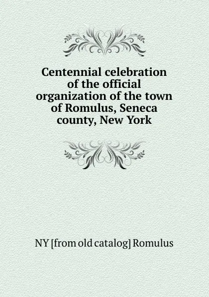 Обложка книги Centennial celebration of the official organization of the town of Romulus, Seneca county, New York, NY [from old catalog] Romulus