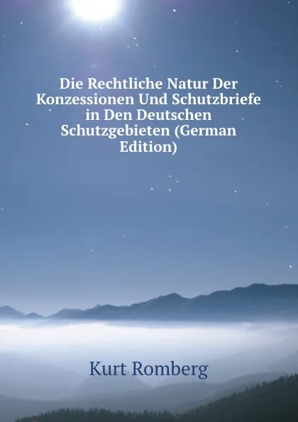 Обложка книги Die Rechtliche Natur Der Konzessionen Und Schutzbriefe in Den Deutschen Schutzgebieten (German Edition), Kurt Romberg