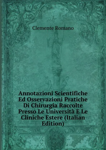 Обложка книги Annotazioni Scientifiche Ed Osservazioni Pratiche Di Chirurgia Raccolte Presso Le Universita E Le Cliniche Estere (Italian Edition), Clemente Romano