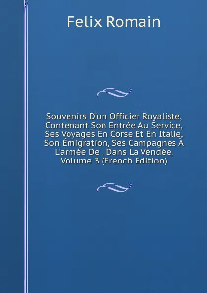 Обложка книги Souvenirs D.un Officier Royaliste, Contenant Son Entree Au Service, Ses Voyages En Corse Et En Italie, Son Emigration, Ses Campagnes A L.armee De . Dans La Vendee, Volume 3 (French Edition), Felix Romain