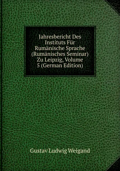 Обложка книги Jahresbericht Des Instituts Fur Rumanische Sprache (Rumanisches Seminar) Zu Leipzig, Volume 5 (German Edition), Gustav Ludwig Weigand