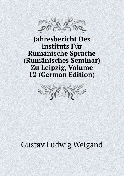 Обложка книги Jahresbericht Des Instituts Fur Rumanische Sprache (Rumanisches Seminar) Zu Leipzig, Volume 12 (German Edition), Gustav Ludwig Weigand