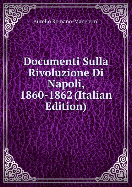 Обложка книги Documenti Sulla Rivoluzione Di Napoli, 1860-1862 (Italian Edition), Aurelio Romano-Manebrini