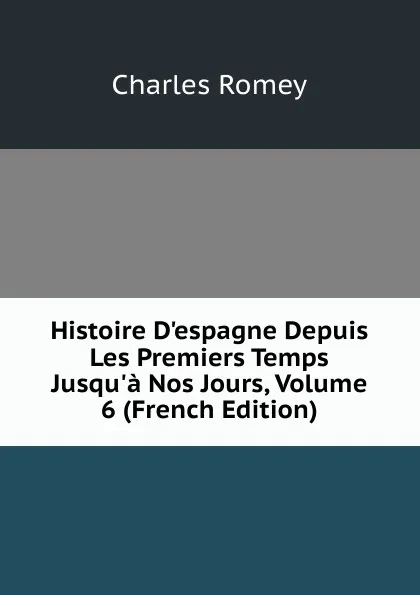 Обложка книги Histoire D.espagne Depuis Les Premiers Temps Jusqu.a Nos Jours, Volume 6 (French Edition), Charles Romey