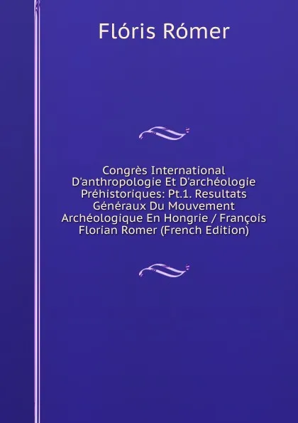 Обложка книги Congres International D.anthropologie Et D.archeologie Prehistoriques: Pt.1. Resultats Generaux Du Mouvement Archeologique En Hongrie / Francois Florian Romer (French Edition), Flóris Rómer