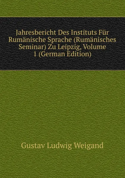 Обложка книги Jahresbericht Des Instituts Fur Rumanische Sprache (Rumanisches Seminar) Zu Leipzig, Volume 1 (German Edition), Gustav Ludwig Weigand