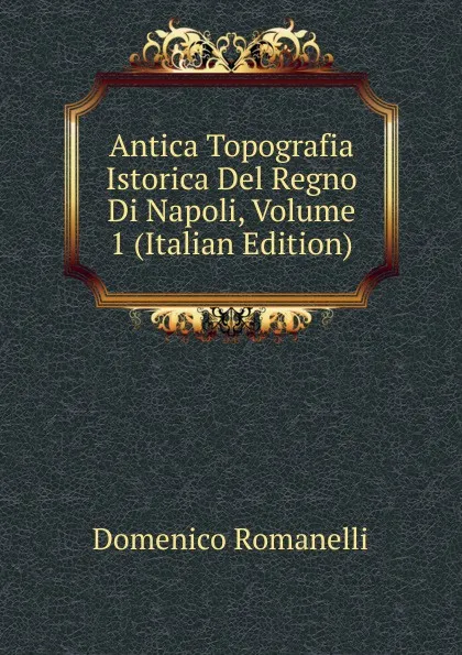 Обложка книги Antica Topografia Istorica Del Regno Di Napoli, Volume 1 (Italian Edition), Domenico Romanelli