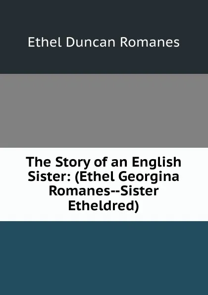 Обложка книги The Story of an English Sister: (Ethel Georgina Romanes--Sister Etheldred), Ethel Duncan Romanes