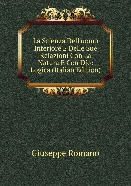 Обложка книги La Scienza Dell.uomo Interiore E Delle Sue Relazioni Con La Natura E Con Dio: Logica (Italian Edition), Giuseppe Romano