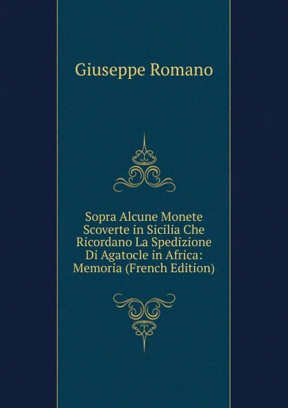 Обложка книги Sopra Alcune Monete Scoverte in Sicilia Che Ricordano La Spedizione Di Agatocle in Africa: Memoria (French Edition), Giuseppe Romano