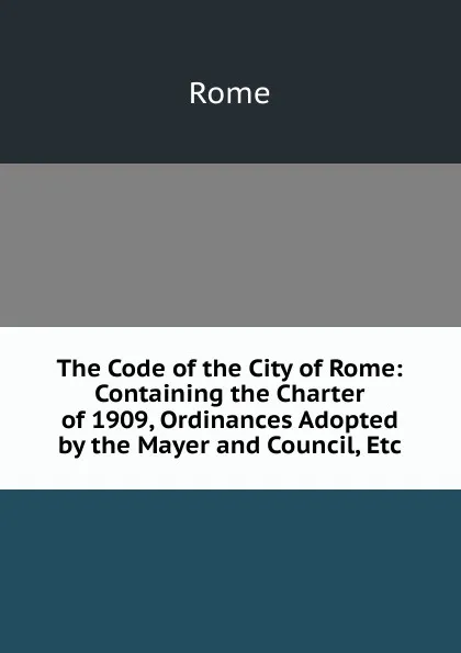 Обложка книги The Code of the City of Rome: Containing the Charter of 1909, Ordinances Adopted by the Mayer and Council, Etc, Rome