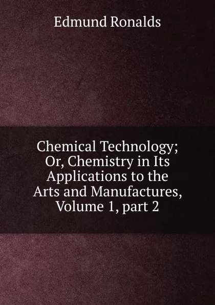 Обложка книги Chemical Technology; Or, Chemistry in Its Applications to the Arts and Manufactures, Volume 1,.part 2, Edmund Ronalds