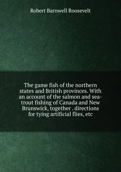 Обложка книги The game fish of the northern states and British provinces. With an account of the salmon and sea-trout fishing of Canada and New Brunswick, together . directions for tying artificial flies, etc, Robert Barnwell Roosevelt