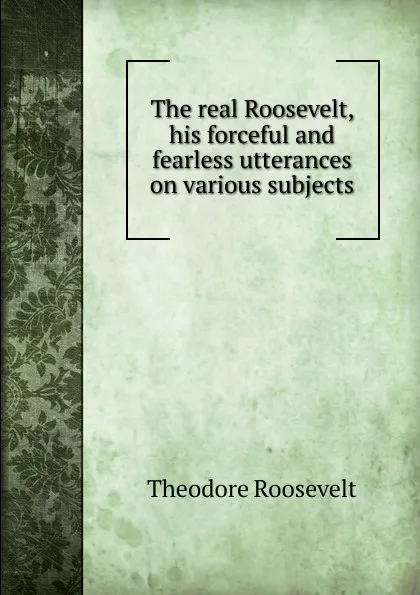 Обложка книги The real Roosevelt, his forceful and fearless utterances on various subjects, Theodore Roosevelt