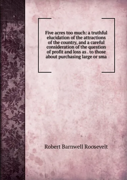 Обложка книги Five acres too much: a truthful elucidation of the attractions of the country, and a careful consideration of the question of profit and loss as . to those about purchasing large or sma, Robert Barnwell Roosevelt