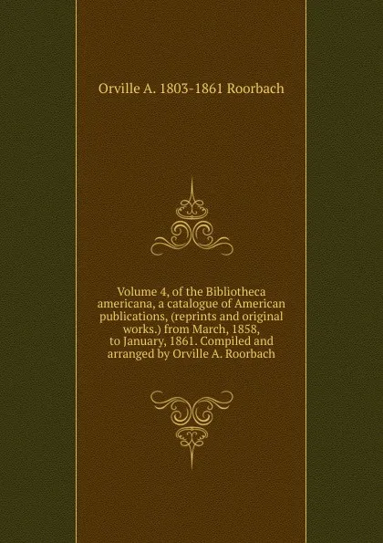 Обложка книги Volume 4, of the Bibliotheca americana, a catalogue of American publications, (reprints and original works.) from March, 1858, to January, 1861. Compiled and arranged by Orville A. Roorbach, Orville A. 1803-1861 Roorbach