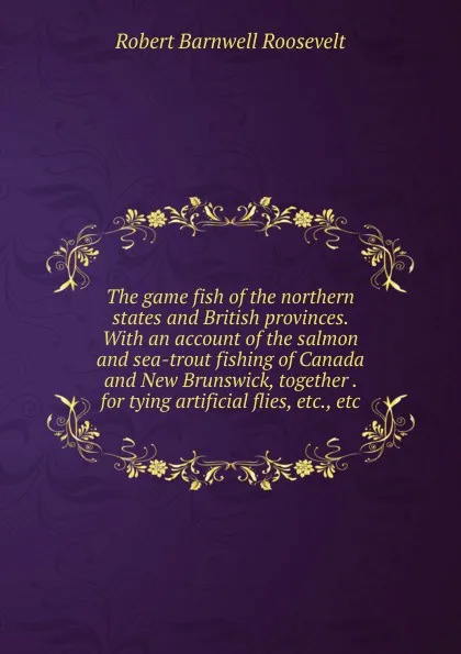 Обложка книги The game fish of the northern states and British provinces. With an account of the salmon and sea-trout fishing of Canada and New Brunswick, together . for tying artificial flies, etc., etc, Robert Barnwell Roosevelt