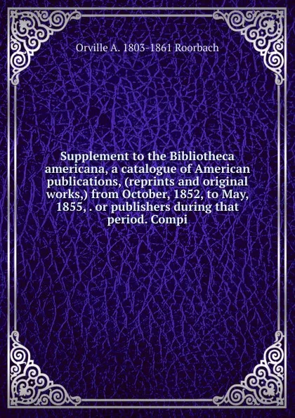 Обложка книги Supplement to the Bibliotheca americana, a catalogue of American publications, (reprints and original works,) from October, 1852, to May, 1855, . or publishers during that period. Compi, Orville A. 1803-1861 Roorbach