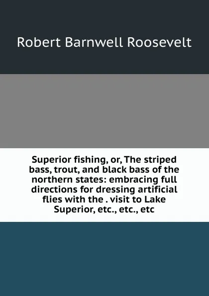 Обложка книги Superior fishing, or, The striped bass, trout, and black bass of the northern states: embracing full directions for dressing artificial flies with the . visit to Lake Superior, etc., etc., etc., Robert Barnwell Roosevelt