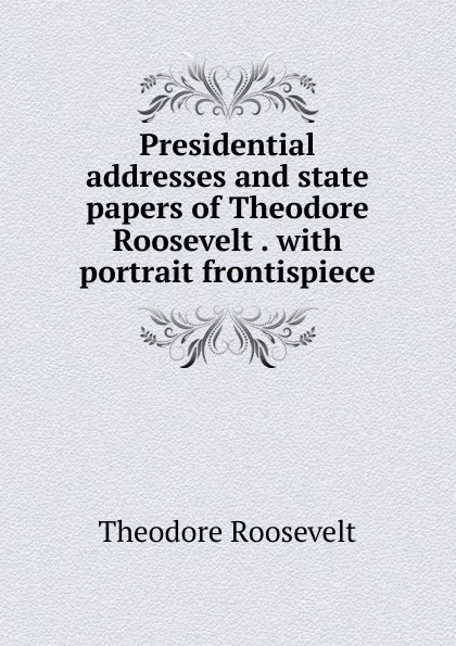 Обложка книги Presidential addresses and state papers of Theodore Roosevelt . with portrait frontispiece, Theodore Roosevelt