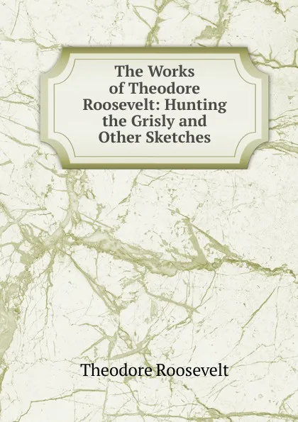 Обложка книги The Works of Theodore Roosevelt: Hunting the Grisly and Other Sketches, Theodore Roosevelt