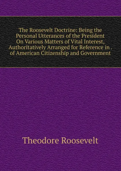 Обложка книги The Roosevelt Doctrine: Being the Personal Utterances of the President On Various Matters of Vital Interest, Authoritatively Arranged for Reference in . of American Citizenship and Government, Theodore Roosevelt